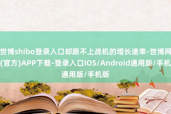 世博shibo登录入口却跟不上战机的增长速率-世博网站(官方)APP下载-登录入口IOS/Android通用版/手机版