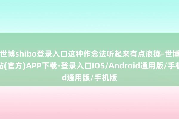 世博shibo登录入口这种作念法听起来有点浪掷-世博网站(官方)APP下载-登录入口IOS/Android通用版/手机版