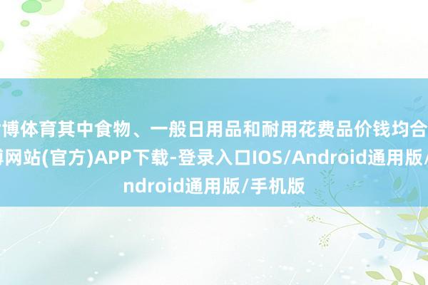 世博体育其中食物、一般日用品和耐用花费品价钱均合手平-世博网站(官方)APP下载-登录入口IOS/Android通用版/手机版