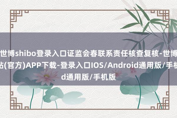世博shibo登录入口证监会春联系责任核查复核-世博网站(官方)APP下载-登录入口IOS/Android通用版/手机版