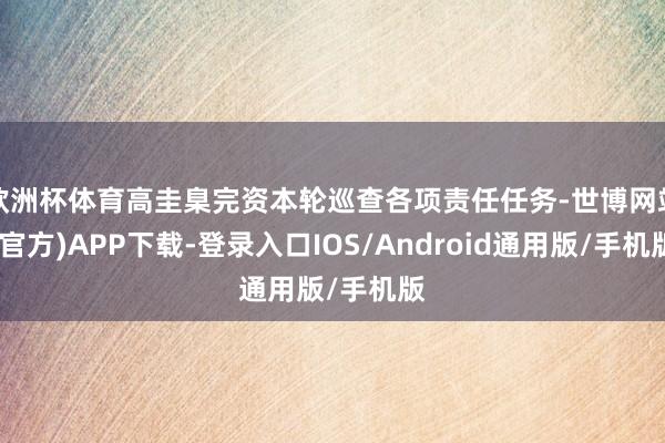 欧洲杯体育高圭臬完资本轮巡查各项责任任务-世博网站(官方)APP下载-登录入口IOS/Android通用版/手机版