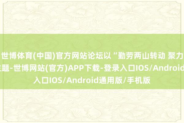 世博体育(中国)官方网站论坛以“勤劳两山转动 聚力两岸和会”为主题-世博网站(官方)APP下载-登录入口IOS/Android通用版/手机版