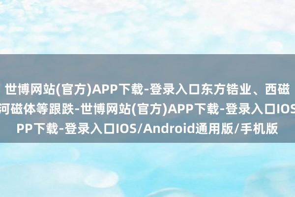 世博网站(官方)APP下载-登录入口东方锆业、西磁科技、九菱科技、星河磁体等跟跌-世博网站(官方)APP下载-登录入口IOS/Android通用版/手机版