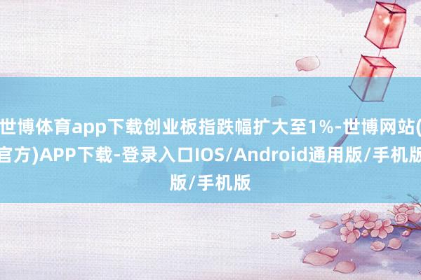 世博体育app下载创业板指跌幅扩大至1%-世博网站(官方)APP下载-登录入口IOS/Android通用版/手机版