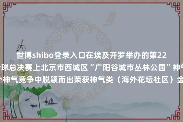 世博shibo登录入口在埃及开罗举办的第22届海外花坛城市竞赛全球总决赛上北京市西城区“广阳谷城市丛林公园”神气在与同组的全球17个神气竞争中脱颖而出荣获神气类（海外花坛社区）金奖及“景不雅改善和民众空间”单项特别奖广阳谷城市丛林公园位于北京市西城区过程两年多的野心开发一座占大地积4.7万渊博米陶冶了约80种乔灌木的丛林公园悄然出现时繁闹的街谈边缘为市民打造了一派集生态景不雅与文化闲隙于一体的“家