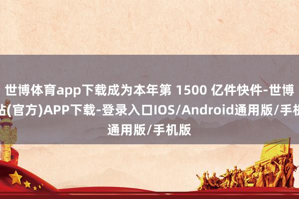 世博体育app下载成为本年第 1500 亿件快件-世博网站(官方)APP下载-登录入口IOS/Android通用版/手机版