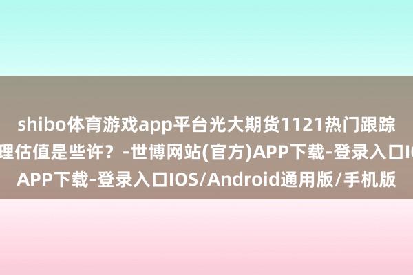 shibo体育游戏app平台光大期货1121热门跟踪：棕榈油大幅回落，合理估值是些许？-世博网站(官方)APP下载-登录入口IOS/Android通用版/手机版