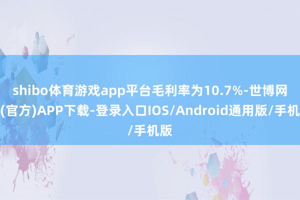 shibo体育游戏app平台　　毛利率为10.7%-世博网站(官方)APP下载-登录入口IOS/Android通用版/手机版