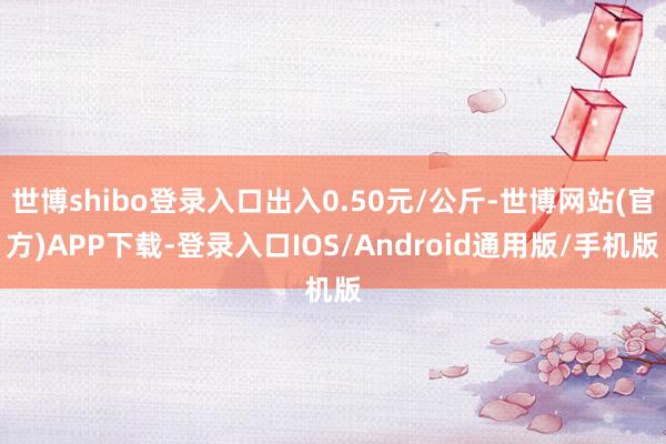 世博shibo登录入口出入0.50元/公斤-世博网站(官方)APP下载-登录入口IOS/Android通用版/手机版