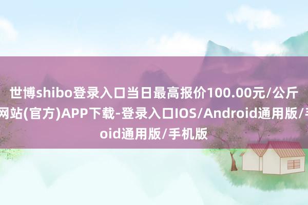 世博shibo登录入口当日最高报价100.00元/公斤-世博网站(官方)APP下载-登录入口IOS/Android通用版/手机版