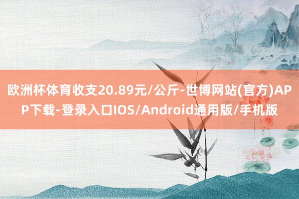 欧洲杯体育收支20.89元/公斤-世博网站(官方)APP下载-登录入口IOS/Android通用版/手机版