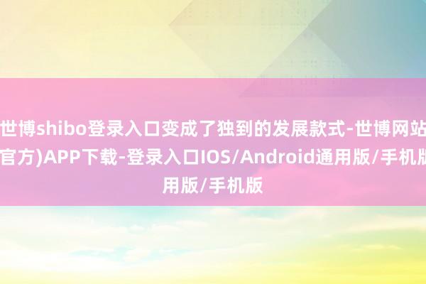 世博shibo登录入口变成了独到的发展款式-世博网站(官方)APP下载-登录入口IOS/Android通用版/手机版