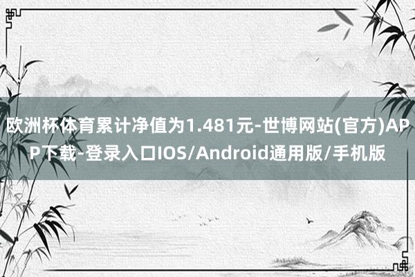 欧洲杯体育累计净值为1.481元-世博网站(官方)APP下载-登录入口IOS/Android通用版/手机版