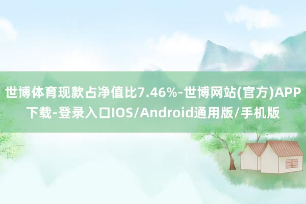 世博体育现款占净值比7.46%-世博网站(官方)APP下载-登录入口IOS/Android通用版/手机版