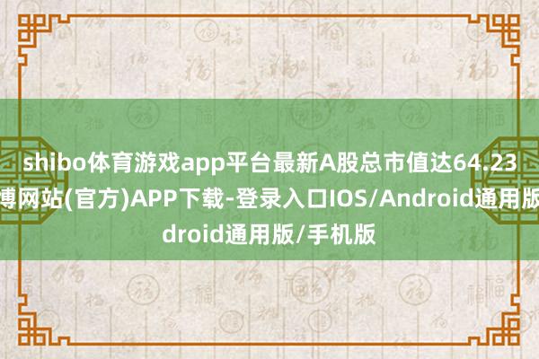 shibo体育游戏app平台最新A股总市值达64.23亿元-世博网站(官方)APP下载-登录入口IOS/Android通用版/手机版