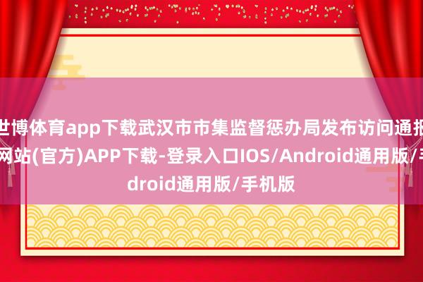 世博体育app下载武汉市市集监督惩办局发布访问通报-世博网站(官方)APP下载-登录入口IOS/Android通用版/手机版