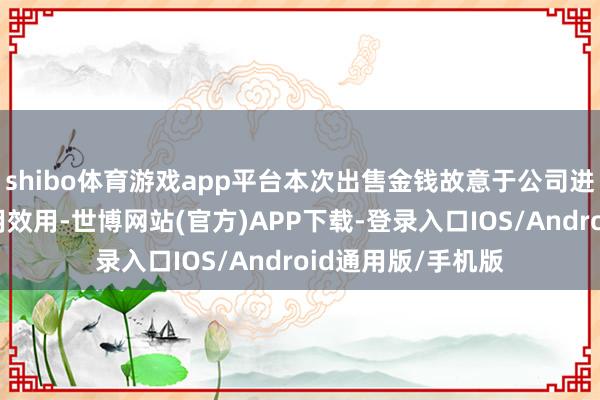 shibo体育游戏app平台本次出售金钱故意于公司进一步提高金钱使用效用-世博网站(官方)APP下载-登录入口IOS/Android通用版/手机版