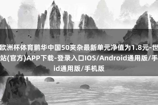 欧洲杯体育鹏华中国50夹杂最新单元净值为1.8元-世博网站(官方)APP下载-登录入口IOS/Android通用版/手机版
