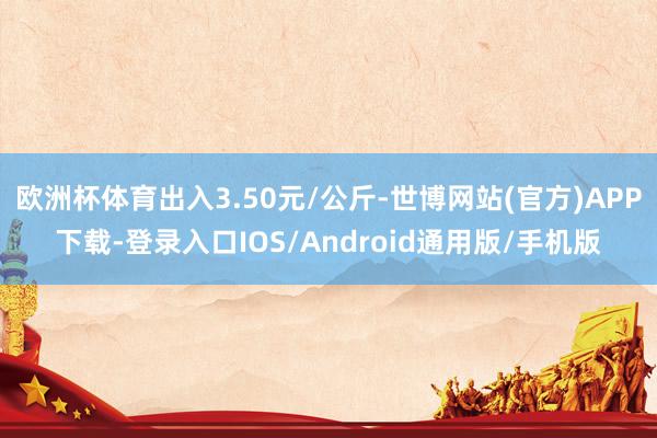 欧洲杯体育出入3.50元/公斤-世博网站(官方)APP下载-登录入口IOS/Android通用版/手机版