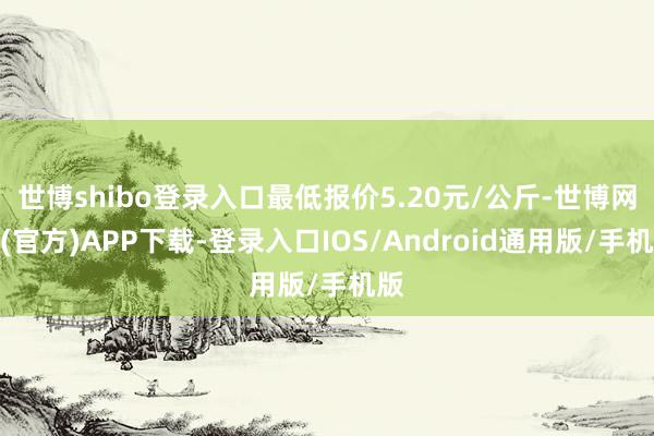 世博shibo登录入口最低报价5.20元/公斤-世博网站(官方)APP下载-登录入口IOS/Android通用版/手机版