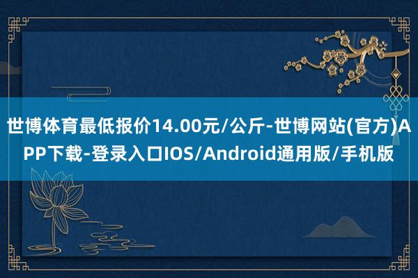 世博体育最低报价14.00元/公斤-世博网站(官方)APP下载-登录入口IOS/Android通用版/手机版