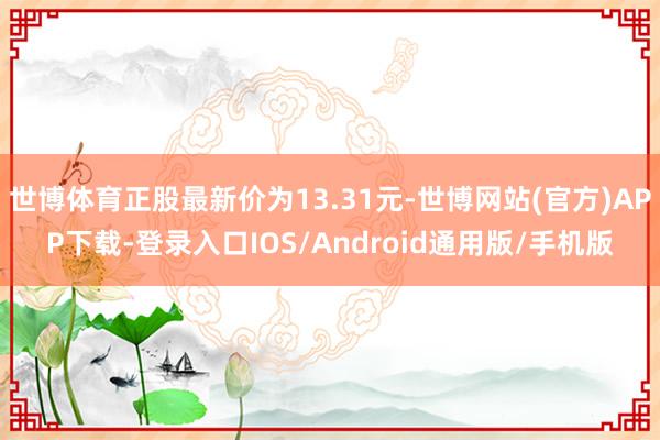 世博体育正股最新价为13.31元-世博网站(官方)APP下载-登录入口IOS/Android通用版/手机版