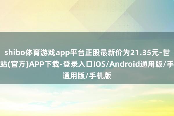 shibo体育游戏app平台正股最新价为21.35元-世博网站(官方)APP下载-登录入口IOS/Android通用版/手机版