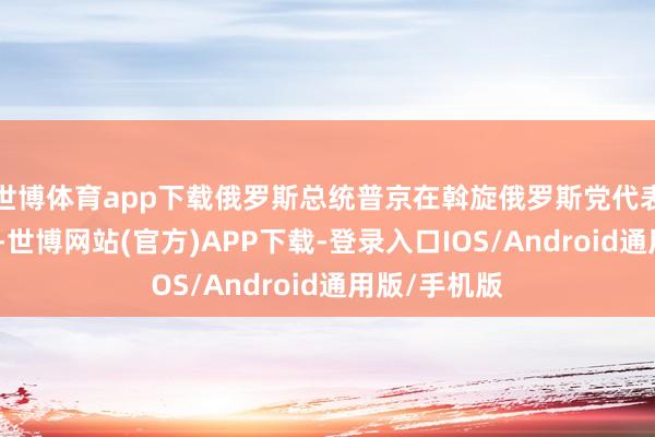 世博体育app下载俄罗斯总统普京在斡旋俄罗斯党代表大会上暗意-世博网站(官方)APP下载-登录入口IOS/Android通用版/手机版