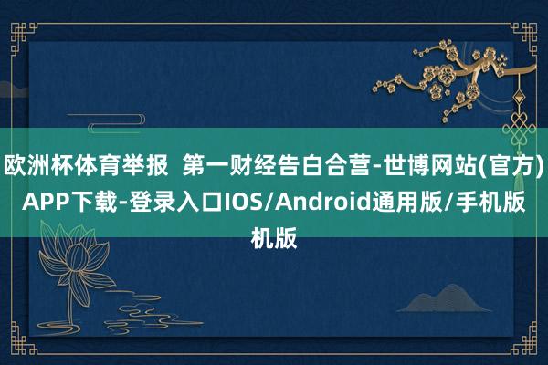 欧洲杯体育举报  第一财经告白合营-世博网站(官方)APP下载-登录入口IOS/Android通用版/手机版