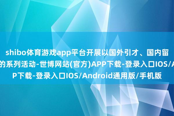 shibo体育游戏app平台开展以国外引才、国内留才、企业用才为指目的系列活动-世博网站(官方)APP下载-登录入口IOS/Android通用版/手机版