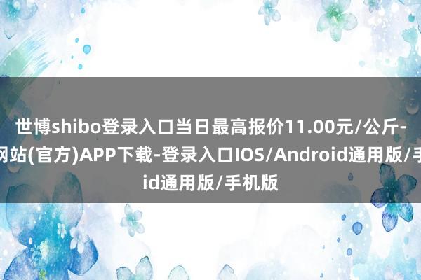 世博shibo登录入口当日最高报价11.00元/公斤-世博网站(官方)APP下载-登录入口IOS/Android通用版/手机版