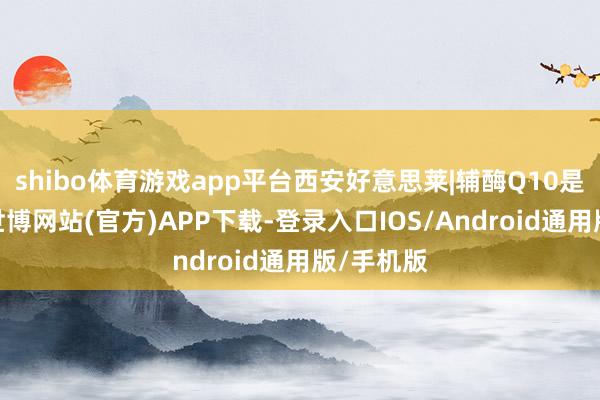 shibo体育游戏app平台西安好意思莱|辅酶Q10是什么？-世博网站(官方)APP下载-登录入口IOS/Android通用版/手机版