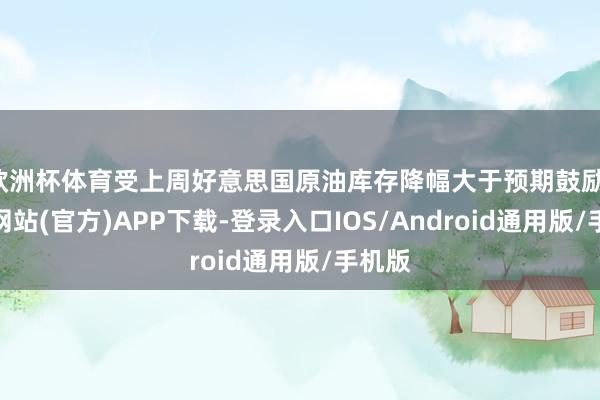 欧洲杯体育受上周好意思国原油库存降幅大于预期鼓励-世博网站(官方)APP下载-登录入口IOS/Android通用版/手机版