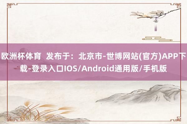 欧洲杯体育  发布于：北京市-世博网站(官方)APP下载-登录入口IOS/Android通用版/手机版