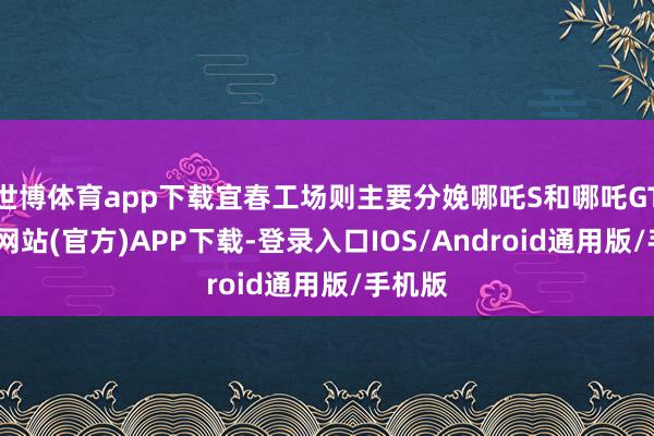 世博体育app下载宜春工场则主要分娩哪吒S和哪吒GT-世博网站(官方)APP下载-登录入口IOS/Android通用版/手机版