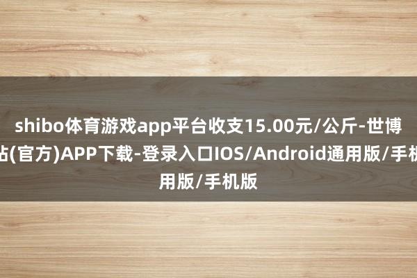 shibo体育游戏app平台收支15.00元/公斤-世博网站(官方)APP下载-登录入口IOS/Android通用版/手机版