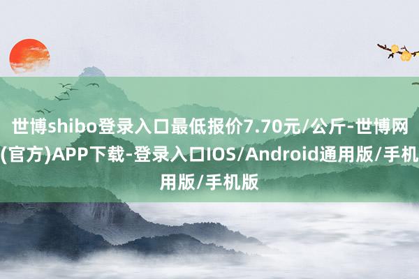 世博shibo登录入口最低报价7.70元/公斤-世博网站(官方)APP下载-登录入口IOS/Android通用版/手机版