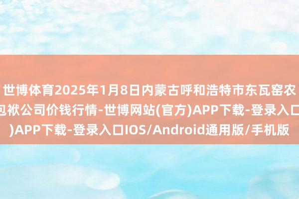 世博体育2025年1月8日内蒙古呼和浩特市东瓦窑农副产物批发阛阓有限包袱公司价钱行情-世博网站(官方)APP下载-登录入口IOS/Android通用版/手机版