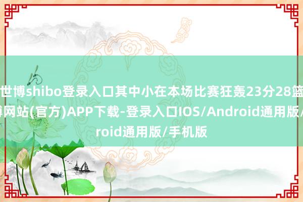 世博shibo登录入口其中小在本场比赛狂轰23分28篮板-世博网站(官方)APP下载-登录入口IOS/Android通用版/手机版