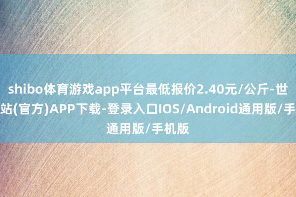 shibo体育游戏app平台最低报价2.40元/公斤-世博网站(官方)APP下载-登录入口IOS/Android通用版/手机版