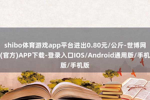 shibo体育游戏app平台进出0.80元/公斤-世博网站(官方)APP下载-登录入口IOS/Android通用版/手机版