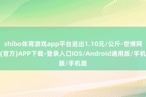 shibo体育游戏app平台进出1.10元/公斤-世博网站(官方)APP下载-登录入口IOS/Android通用版/手机版