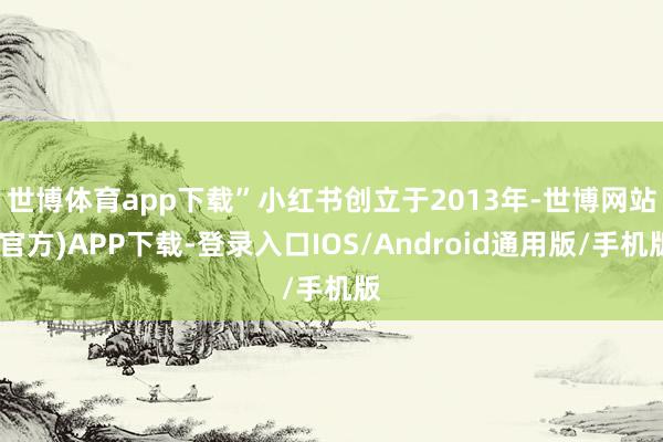 世博体育app下载” 小红书创立于2013年-世博网站(官方)APP下载-登录入口IOS/Android通用版/手机版
