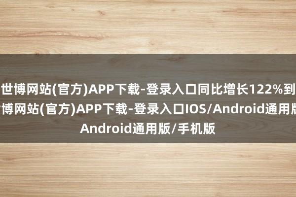 世博网站(官方)APP下载-登录入口同比增长122%到172%-世博网站(官方)APP下载-登录入口IOS/Android通用版/手机版