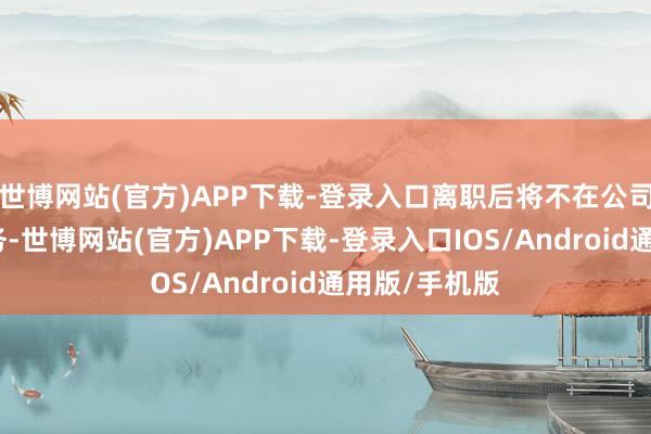 世博网站(官方)APP下载-登录入口离职后将不在公司担任任何职务-世博网站(官方)APP下载-登录入口IOS/Android通用版/手机版