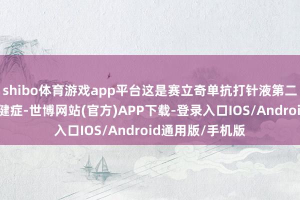 shibo体育游戏app平台这是赛立奇单抗打针液第二个获批上市的稳健症-世博网站(官方)APP下载-登录入口IOS/Android通用版/手机版