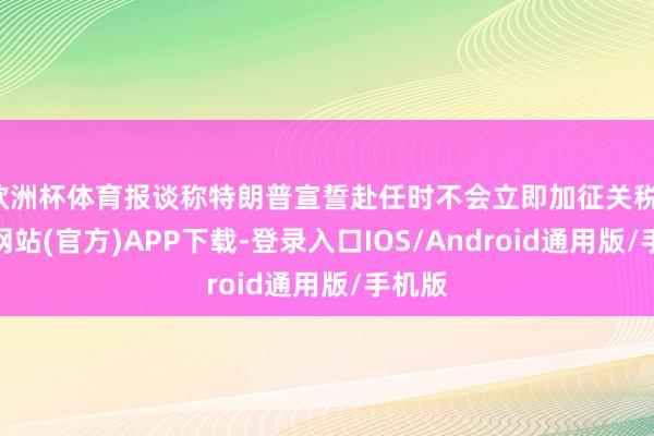 欧洲杯体育报谈称特朗普宣誓赴任时不会立即加征关税-世博网站(官方)APP下载-登录入口IOS/Android通用版/手机版