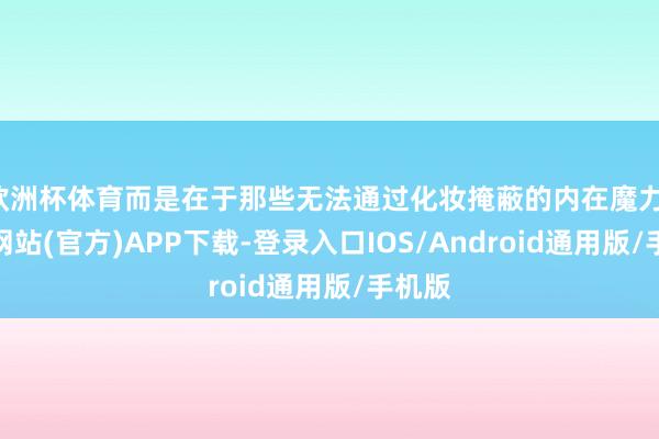 欧洲杯体育而是在于那些无法通过化妆掩蔽的内在魔力-世博网站(官方)APP下载-登录入口IOS/Android通用版/手机版