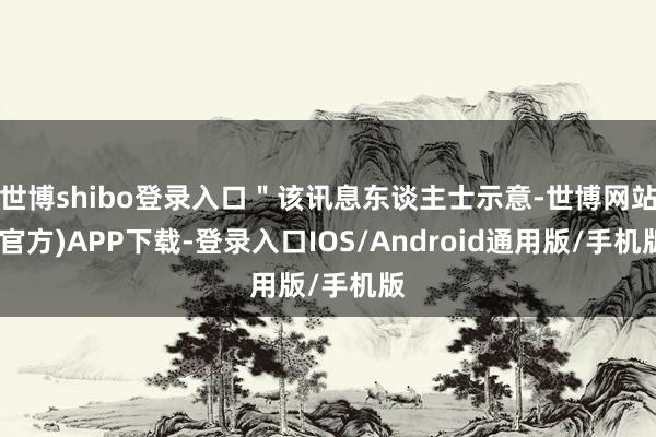 世博shibo登录入口＂该讯息东谈主士示意-世博网站(官方)APP下载-登录入口IOS/Android通用版/手机版