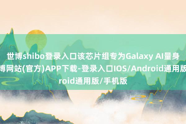 世博shibo登录入口该芯片组专为Galaxy AI量身定制-世博网站(官方)APP下载-登录入口IOS/Android通用版/手机版